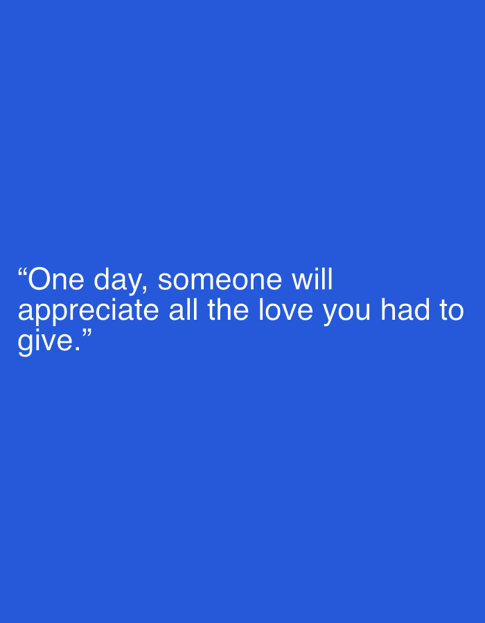 This media file is a minimalist digital graphic featuring white text centered on a solid, vibrant blue background. No people, objects, or specific scenes are depicted. The text, presented in a clean sans-serif font, reads: "One day, someone will appreciate all the love you had to give." The quote is enclosed in double quotation marks. The first line of the quote, "One day, someone will", is followed by "appreciate all the love you had to" on the second line, and "give." on the third line, creating a three-line block of text. The visual presentation is simple and direct, aiming to convey the message clearly. The overall tone is one of hope and reassurance.