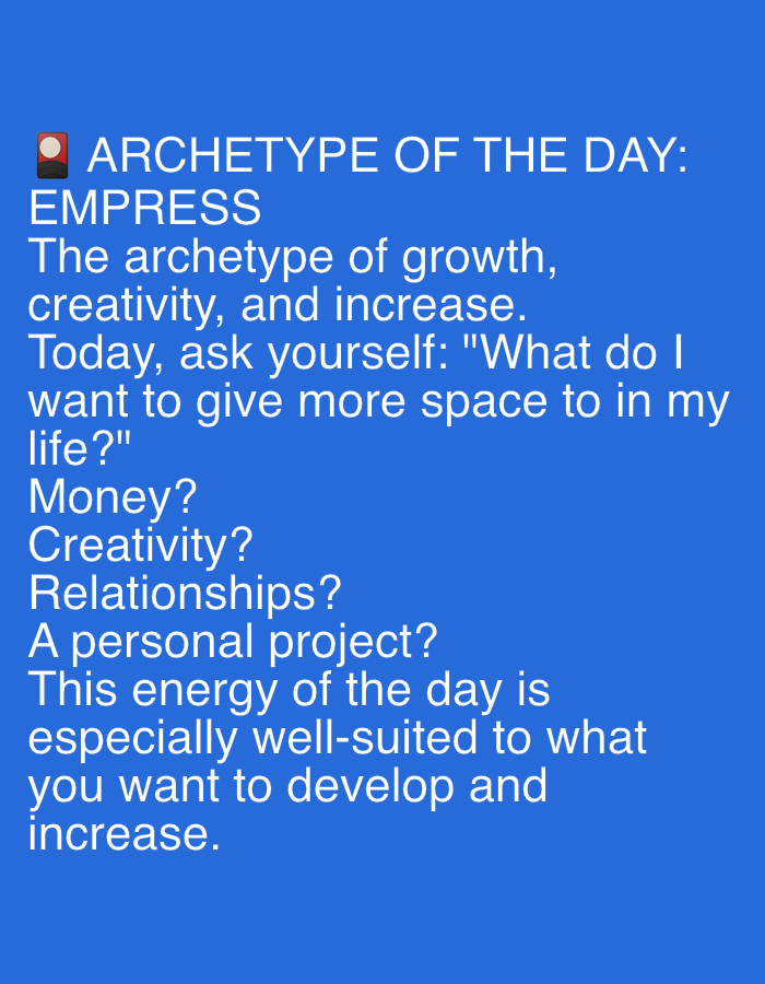 The image is a screenshot of text displayed against a solid blue background. The text is white and centered on the screen.
The text reads:
"🖫 ARCHETYPE OF THE DAY:
EMPRESS
The archetype of growth,
creativity, and increase.
Today, ask yourself: "What do I
want to give more space to in my
life?"
Money?
Creativity?
Relationships?
A personal project?
This energy of the day is
especially well-suited to what
you want to develop and
increase."
There are no people, objects, or environmental elements visible in the image other than the text. There is no information about the location in Dubai, United Arab Emirates, or any other city.