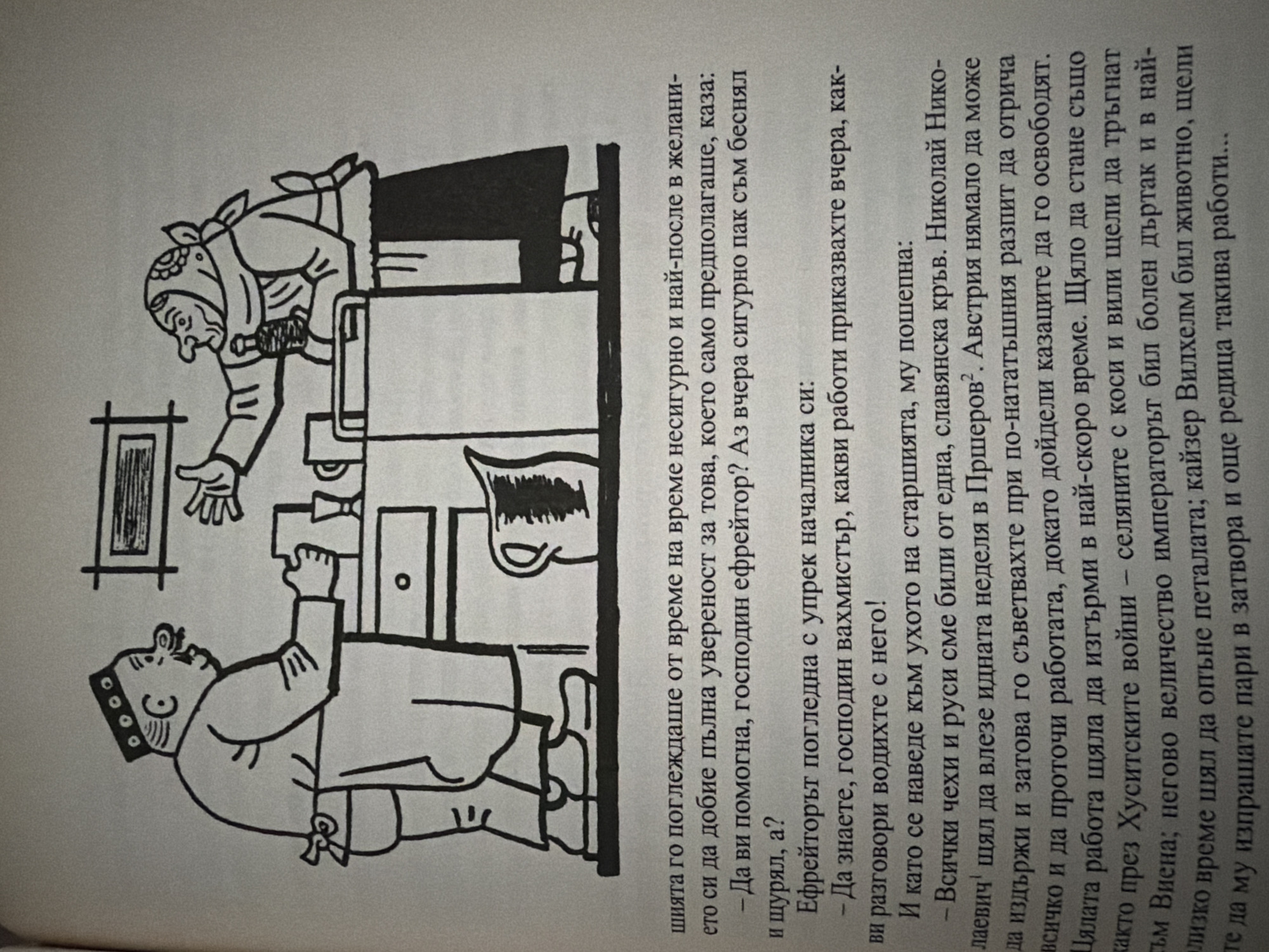 The image is a black and white illustration that appears in a book. The illustration depicts two characters in what looks like a kitchen or pantry setting, with a table or counter between them. On the left, a man wearing a hat with circles and an apron is shown from the waist up, holding a rectangular object, possibly a container or a block of food. He has a mustache and a surprised expression. On the right, a woman wearing a headscarf and an apron is also depicted from the waist up, holding a bottle and gesturing with her other hand. She also has a surprised or concerned expression. In the background, there are shelves or cabinets with some items on them, including what looks like a pitcher.
The text below the illustration is in Bulgarian. The first paragraph describes someone looking uncertainly and then wanting to gain full confidence. It then has a dialogue: "- Shall I help you, Mr. Effreyitor? And he blurted it out, didn't he?". The second paragraph continues the dialogue: "Effreyitor looked at the headman with reproach: - You should know, Mr. Vakhmistir, what kind of conversations you had with him!". The third paragraph starts with "And when he leaned close to the old man's ear, he whispered:". The following lines detail a situation involving Czechs and Russians being from the same origin, mentioning "Ljevich" who was to enter within a week, and the speaker advised him to resist. It also talks about the entire job being completed quickly. The text mentions "Hussite wars" and "the peasant's scythes and sickles," as well as "His Majesty the Emperor" who was ill, and "Kaiser Wilhelm was an animal." The text concludes by mentioning "another such thing."
There is no information within the image or the accompanying text that provides any details about the city of Pazardzhik, Bulgaria.