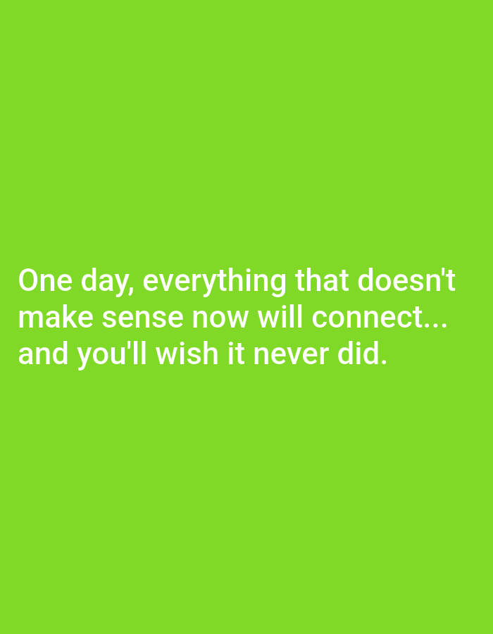 The image is a close-up, eye-level, medium shot of white text on a bright green background. The text reads, "One day, everything that doesn't make sense now will connect... and you'll wish it never did." The text is centered on the screen and spans across three lines. The image appears to be a quote or a motivational message. There are no people, objects, or environmental features visible in the image. The location is unknown.