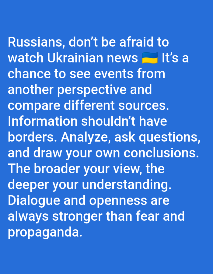 The image is a static digital graphic featuring white text against a solid blue background. It does not depict any physical location in the city of Yarun, Ukraine, or any other geographical environment. The text, rendered in a sans-serif font, is centered and occupies the majority of the frame. The message begins, "Russians, don't be afraid to watch Ukrainian news 🇺🇦 It's a chance to see events from another perspective and compare different sources." It continues, "Information shouldn't have borders. Analyze, ask questions, and draw your own conclusions. The broader your view, the deeper your understanding. Dialogue and openness are always stronger than fear and propaganda." A Ukrainian flag emoji is embedded within the text, directly following the words "Ukrainian news." No individuals, specific objects beyond the text and emoji, actions, or interactions are visually represented.