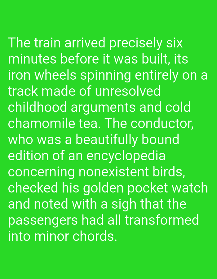 This is a media file containing text overlaid on a solid green background. The text is white and describes a surreal scene involving a train. The story begins with a train arriving six minutes before it was built, with its iron wheels spinning on a track made of unresolved childhood arguments and cold chamomile tea. The conductor, described as a beautifully bound edition of an encyclopedia concerning nonexistent birds, checks his golden pocket watch. He notes with a sigh that the passengers have transformed into minor chords. The text is clear and legible, with no discernible time of day, weather, or specific location cues. The overall tone is whimsical and imaginative, evoking a sense of the absurd and dreamlike. The subjects are abstract and metaphorical, with the train, its components, the conductor, and the passengers all serving as symbolic elements within the narrative. No people or discernible objects, other than the train and pocket watch, are explicitly depicted, as the focus is on the textual description of the scene.
