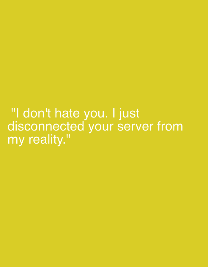 This media file features a graphic with white text centered on a solid, bright yellow background. The text reads: "I don't hate you. I just disconnected your server from my reality." The quote suggests a metaphorical act of disengagement or setting boundaries in a relationship, implying a decision to no longer allow another person's presence or influence into one's personal life without harboring negative feelings. There are no other subjects, objects, or activities depicted. The image is a simple, high-contrast graphic focused solely on the message conveyed by the text.