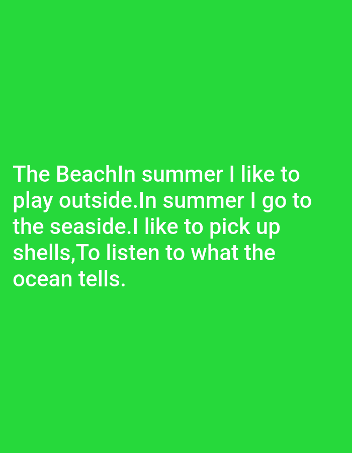This is a digital image with a solid, vibrant green background. White text is overlaid on the lower half of the image, forming a poem or statement. The text reads: "The BeachIn summer I like to play outside.In summer I go to the seaside.I like to pick up shells, To listen to what the ocean tells." The text appears to be a personal reflection or creative writing piece about enjoying summer activities at the beach. There are no people, objects, or specific location cues visible other than the textual content itself suggesting a beach setting. The time of day and weather are implied by the mention of "summer" and "beach." The overall tone conveyed by the text is one of peaceful enjoyment and appreciation for nature.