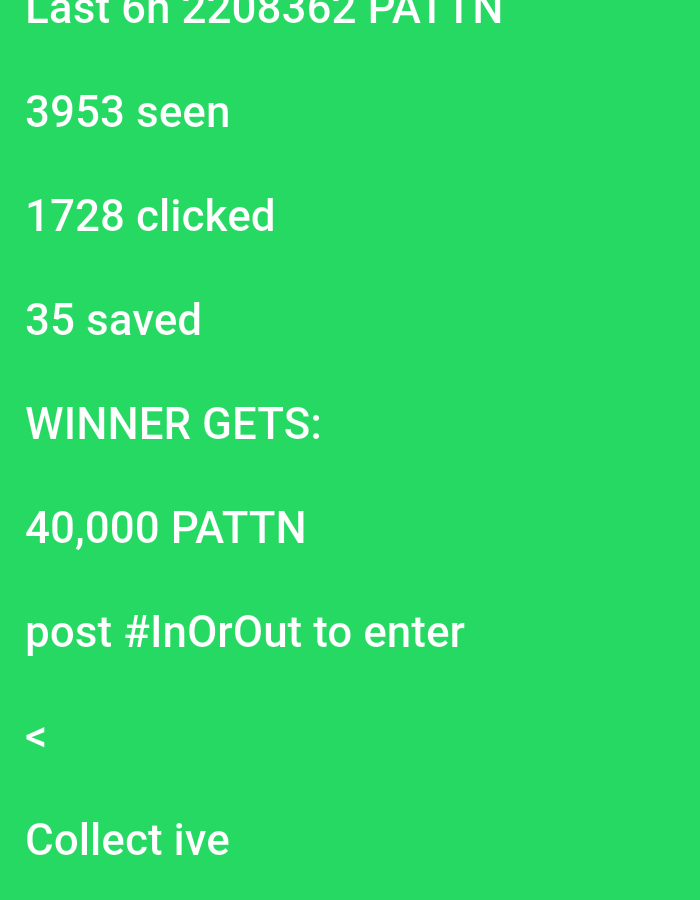 The image is a screenshot of a social media post. The background is a solid bright green. White text overlays the green background. The text at the top reads "Last 6h 2208362 PATTN". Below this, there are statistics: "3953 seen", "1728 clicked", and "35 saved". Further down, it states "WINNER GETS:", followed by "40,000 PATTN". The next line instructs users to "post #InOrOut to enter". A single greater-than symbol "<" appears on a new line. The last visible line of text reads "Collect ive".