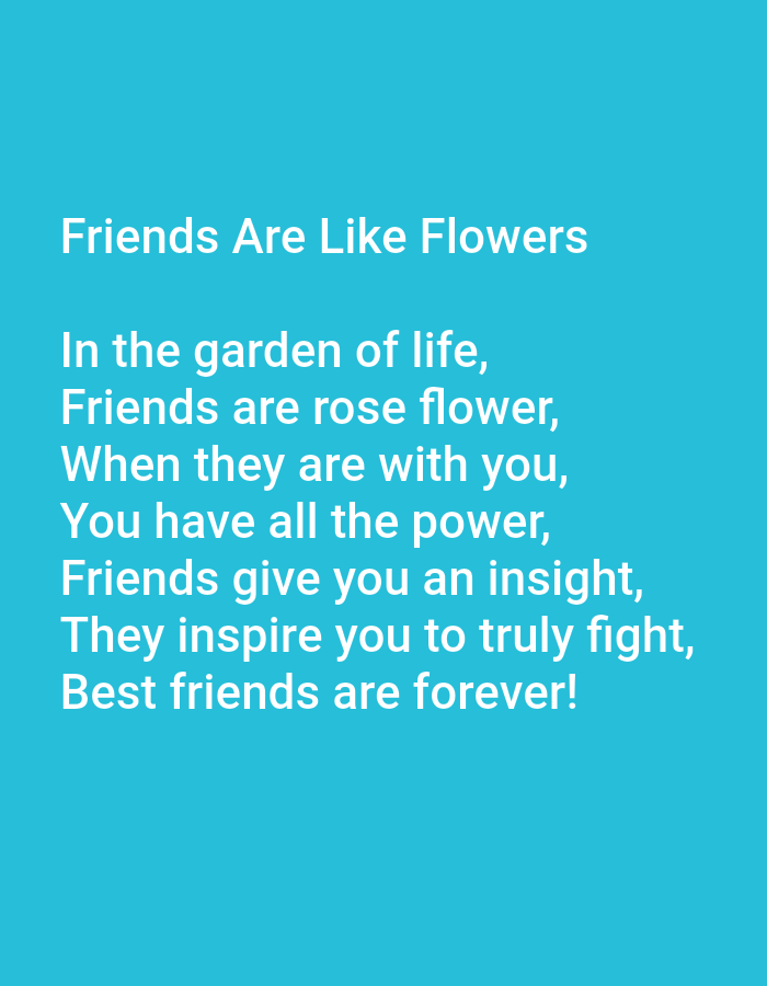 The image contains text against a teal background. The text is white and appears in a sans-serif font. The first line reads "Friends Are Like Flowers". Below this, there is a poem about friendship, with five lines that read: "In the garden of life, Friends are rose flower, When they are with you, You have all the power, Friends give you an insight, They inspire you to truly fight, Best friends are forever!". The text is centrally aligned on the image. There are no people or objects visible in the image. The background is a solid color, suggesting it is a digital image or a photograph of a screen.