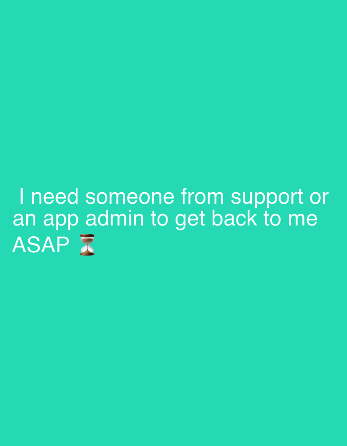 The image displays a digital message set against a solid, bright teal-colored background. No people or physical objects are visible, apart from the white text and an emoji. The central activity conveyed is an urgent request for assistance. The text, presented in a clear, sans-serif font, reads: "I need someone from support or an app admin to get back to me ASAP". Immediately following "ASAP", a brown hourglass emoji (⌛) is present, which strongly emphasizes the critical and time-sensitive nature of the request.
The setting is abstract, indicative of a digital interface or a graphic designed for communication, rather than a photograph of a real-world environment. There are no visual cues regarding the time of day, weather, or specific location, although the provided context suggests Buenos Aires, Argentina. The prominent display of "ASAP" and the hourglass emoji clearly communicate a sense of urgency, impatience, and a pressing need for prompt resolution from a support team or administrator.