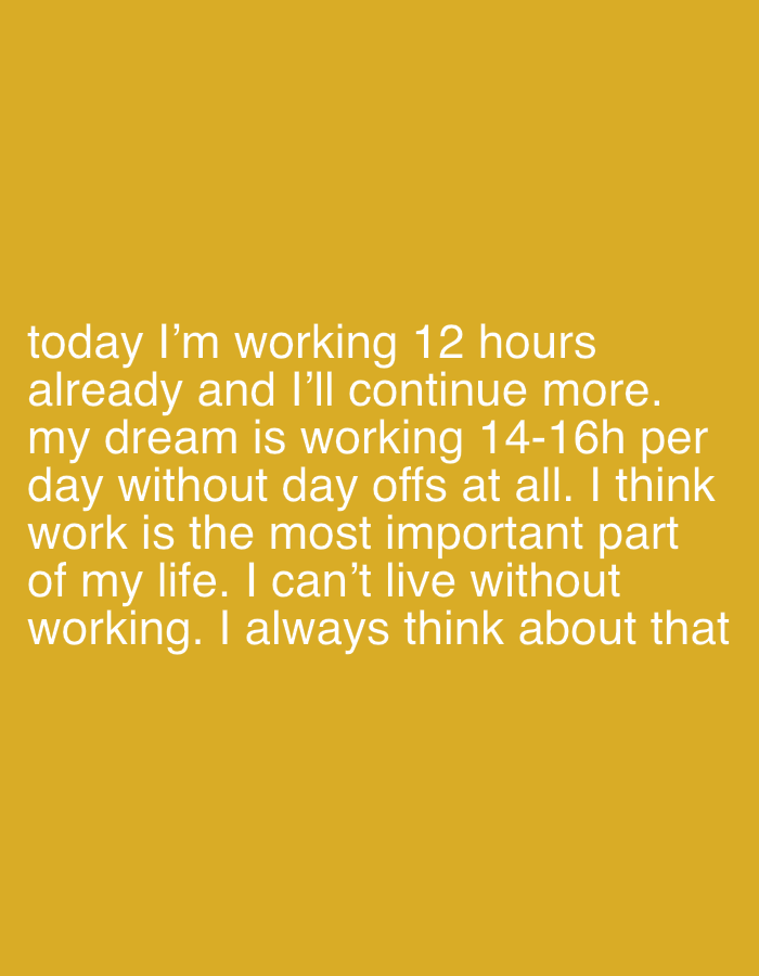 The image displays white text centered against a solid mustard yellow background. The text reads: "today I'm working 12 hours already and I'll continue more. my dream is working 14-16h per day without day offs at all. I think work is the most important part of my life. I can't live without working. I always think about that". There are no other visual elements, people, objects, or environmental details depicted. The image does not contain any visual information to indicate a specific location in the City of Zagreb, Croatia, or any other geographical area.