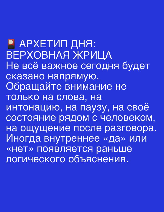 The image contains a blue background with white text in Russian. The text reads:
"АРХЕТИП ДНЯ:
ВЕРХОВНАЯ ЖРИЦА
Не всё важное сегодня будет
сказано напрямую.
Обращайте внимание не
только на слова, на
интонацию, на паузу, на своё
состояние рядом с человеком,
на ощущение после разговора.
Иногда внутреннее «да» или
«нет» появляется раньше
логического объяснения."
This translates to:
"ARCHETYPE OF THE DAY:
HIGH PRIESTESS
Not everything important will be
said directly today.
Pay attention not
only to words, to
intonation, to pauses, to your
state next to the person,
to the feeling after the conversation.
Sometimes an internal "yes" or
"no" appears before
logical explanation."
There are no elements in the image that suggest a specific location in Dubai, United Arab Emirates. The image appears to be a digital graphic or a screenshot of text.