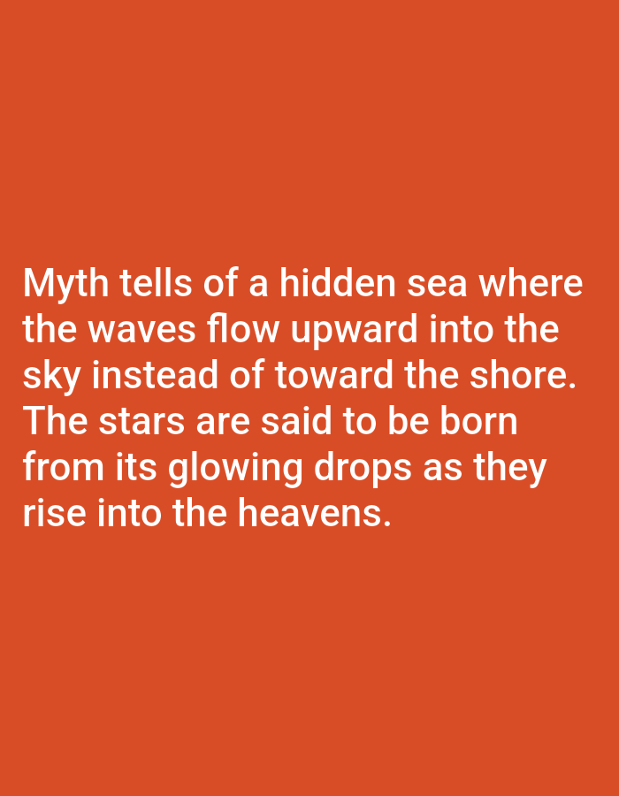 This media file is a digital image with text overlaid on an orange background. The text, which appears to be a myth or legend, describes a hidden sea where waves flow upward into the sky, and stars are born from its glowing drops. The text is white and presented in a clear, sans-serif font. There are no people, objects, or specific scene details visible other than the text and the background. The setting is abstract due to the lack of visual elements beyond the text and the solid orange color. There is no discernible time of day, weather, or emotional cues. The visible text is the primary subject of the image. The context of Los Angeles, United States of America, provides no specific visual cues within the image itself.