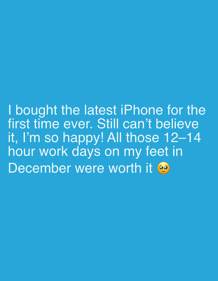 A blue background displays white text, revealing someone's excitement about buying the latest iPhone for the first time. They express disbelief and happiness, attributing their purchase to the long 12-14 hour workdays spent on their feet in December. A face with raised eyebrows emoji concludes the message, suggesting that the hard work and sacrifices were worthwhile.