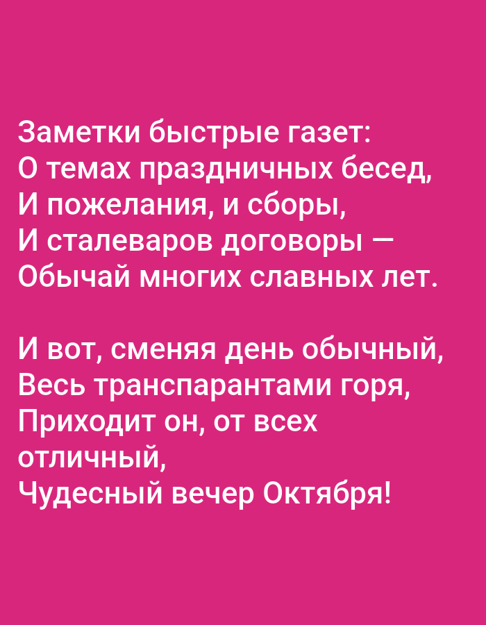 The image displays a pink background with white text. The text is in Russian and appears to be a poem or a series of observations. There are no discernible objects, people, or actions present in the image. The text reads:
"Заметки быстрые газет:
О темах праздничных бесед,
И пожелания, и сборы,
И сталеваров договоры —
Обычай многих славных лет.
И вот, сменяя день обычный,
Весь транспарантами горя,
Приходит он, от всех
отличный,
Чудесный вечер Октября!"
This translates to:
"Quick newspaper notes:
About topics of festive conversations,
And wishes, and gatherings,
And steelworkers' agreements —
The custom of many glorious years.
And so, changing the ordinary day,
Burning with all the banners,
It comes, from all
distinctive,
Wonderful evening of October!"
There is no information in the image that can be used to determine its location in Tallinn, Estonia, or any other specific geographical area.