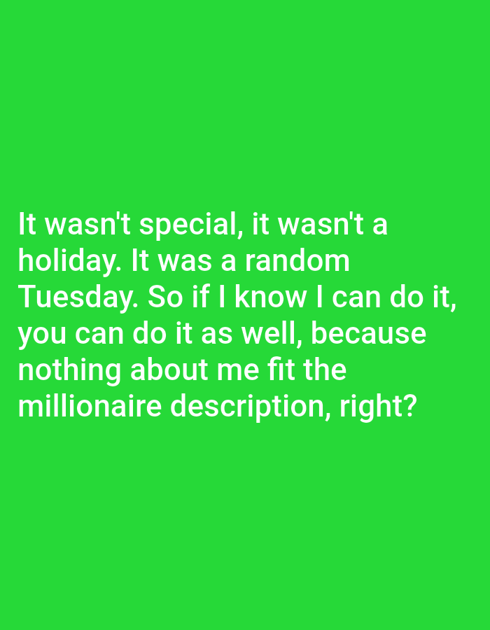 The image displays text on a bright green background. The text reads: "It wasn't special, it wasn't a holiday. It was a random Tuesday. So if I know I can do it, you can do it as well, because nothing about me fit the millionaire description, right?". There is no information about the city of Bojongharja, Indonesia, or any people, subjects, objects, actions, or interactions present in the image.