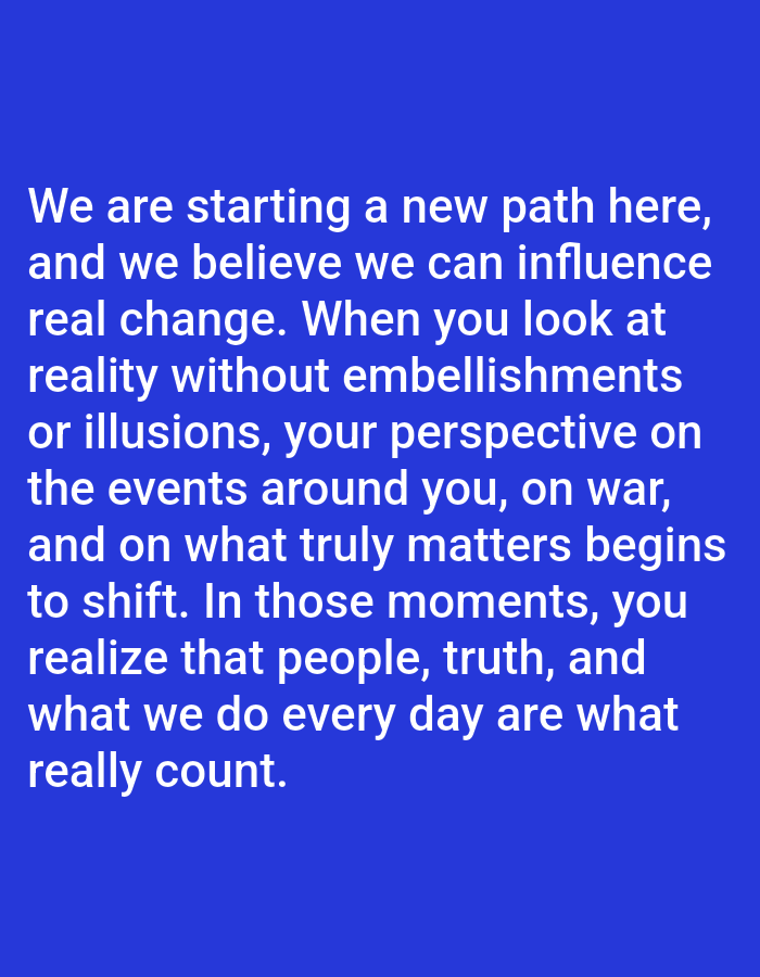 This image is a digital graphic displaying white sans-serif text against a solid royal blue background. The text reads: "We are starting a new path here, and we believe we can influence real change. When you look at reality without embellishments or illusions, your perspective on the events around you, on war, and on what truly matters begins to shift. In those moments, you realize that people, truth, and what we do every day are what really count." There are no individuals, physical objects, or environmental details present in the image. The image provides no visual information regarding any physical location, including the city of Yarun, Ukraine, or any other geographical area. It is a static, two-dimensional textual display.