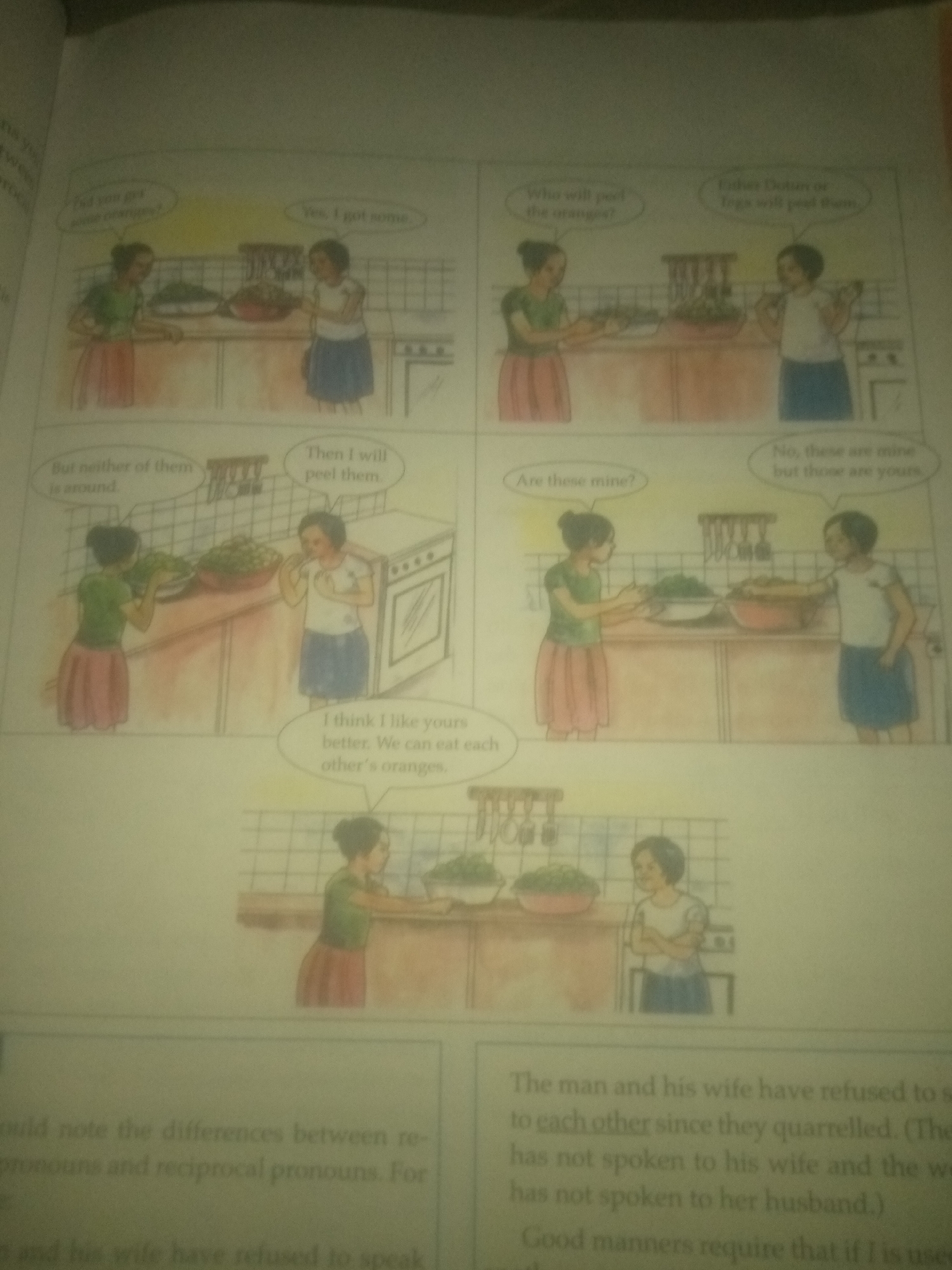 The image is a page from a book, featuring a comic strip and accompanying text. The comic strip depicts two young girls in a kitchen setting, engaging in a conversation about oranges.
**Panel 1:** One girl, wearing a green top and a pink skirt, presents an orange to the other, who is in a white top and blue skirt. The first girl asks, "Did you get some oranges?" and the second replies, "Yes, I got some."
**Panel 2:** The girl in the white top asks, "Who will peel the oranges?" and the girl in the green top responds, "Either Dulan or Igo will peel them."
**Panel 3:** The girl in the green top says, "But neither of them is around," while the girl in the white top states, "Then I will peel them." In this panel, the girl in the white top is shown holding an orange and looking towards a stove.
**Panel 4:** The girl in the green top asks, "Are these mine?" and the girl in the white top replies, "No, these are mine but those are yours." This panel shows them both standing by the kitchen counter, with bowls of oranges.
**Panel 5:** A speech bubble from the girl in the green top reads, "I think I like yours better. We can eat each other's oranges." This panel shows the two girls looking at each other, with one holding a bowl of oranges.
**Panel 6:** This panel shows two different characters, a boy and a girl, in a kitchen. They appear to be interacting, with the boy possibly offering something to the girl.
Below the comic strip, there is text discussing "reciprocal pronouns." The text reads: "could note the differences between re-pronouns and reciprocal pronouns. For and his wife have refused to speak" and "The man and his wife have refused to s to each other since they quarrelled. (The has not spoken to his wife and the we has not spoken to her husband.) Good manners require that if I is use."
There is no information in the image that indicates the location is in the city of Jauro Yinu, Nigeria. The scene appears to be a domestic kitchen within a book or educational material.