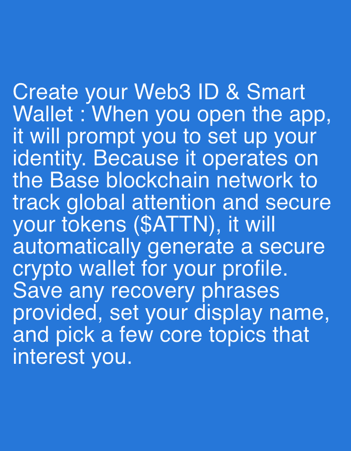 The image displays white text against a solid, bright blue background. There are no people, objects, or a discernable scene, setting, or location cues. The text is an instructional message detailing the process of creating a Web3 ID and Smart Wallet within an application.
The visible text reads: "Create your Web3 ID & Smart Wallet: When you open the app, it will prompt you to set up your identity. Because it operates on the Base blockchain network to track global attention and secure your tokens ($ATTN), it will automatically generate a secure crypto wallet for your profile. Save any recovery phrases provided, set your display name, and pick a few core topics that interest you."
The content describes an onboarding process for a decentralized application, highlighting features like automatic crypto wallet generation on the Base blockchain, token security for $ATTN, and user setup steps including saving recovery phrases and personalizing a profile. The overall impression is a digital instruction or guide.