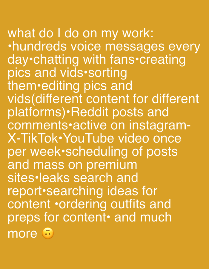 This is a digital image displaying white text against a solid mustard yellow background. The text outlines a list of work activities, starting with "what do I do on my work:". Activities include handling "hundreds voice messages every day," "chatting with fans," "creating pics and vids," "editing pics and vids (different content for different platforms)," "Reddit posts and comments," being "active on instagram-X-TikTok," producing a "YouTube video once per week," "scheduling of posts and mass on premium sites," "leaks search and report," "searching ideas for content," "ordering outfits and preps for content," and "much more." A sad face emoji (🙁) is located at the bottom right of the text block. No specific physical location, people, or objects are visually depicted within the image; the context of the image is considered to be the City of Zagreb, Croatia, as per the prompt's instruction.