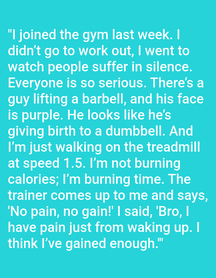 The image contains a block of white text on a teal background. The text reads: "I joined the gym last week. I didn't go to work out, I went to watch people suffer in silence. Everyone is so serious. There's a guy lifting a barbell, and his face is purple. He looks like he's giving birth to a dumbbell. And I'm just walking on the treadmill at speed 1.5. I'm not burning calories; I'm burning time. The trainer comes up to me and says, 'No pain, no gain!' I said, 'Bro, I have pain just from waking up. I think I've gained enough.'" There is no discernible location in Kępno, Poland, as the image solely displays text.
