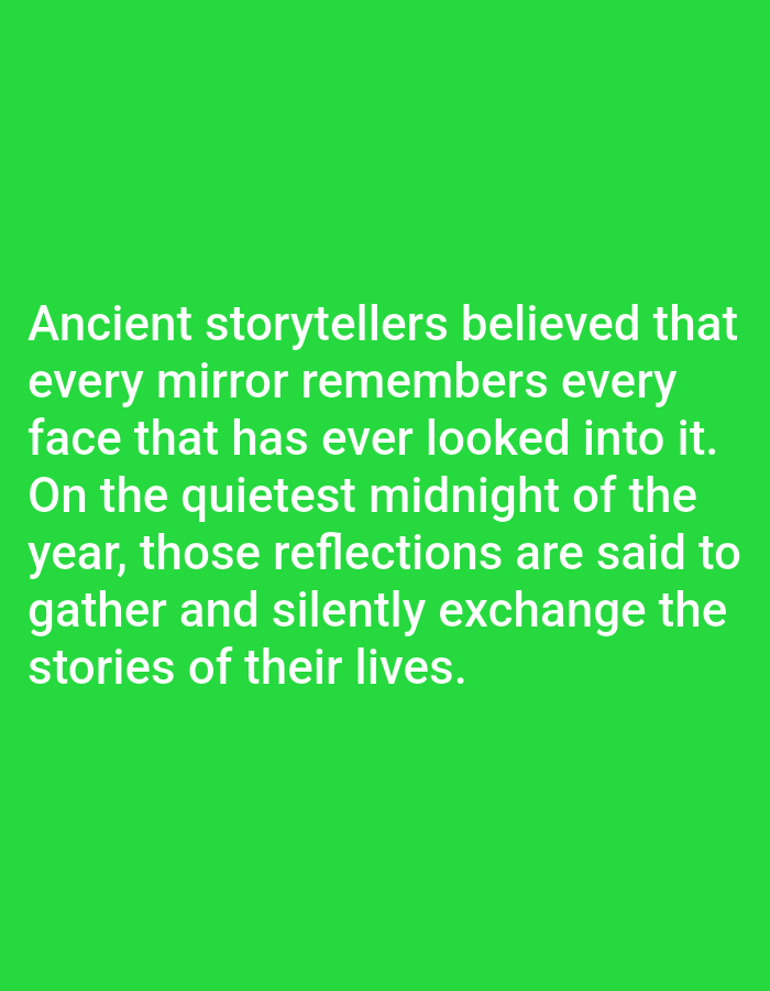 This is a full-frame image with a bright green background. White text is overlaid on the green background, forming a quote. The quote reads: "Ancient storytellers believed that every mirror remembers every face that has ever looked into it. On the quietest midnight of the year, those reflections are said to gather and silently exchange the stories of their lives." The text is centered and takes up a significant portion of the image, with five lines of text in total. The lighting appears to be even, with no shadows or strong light sources visible, suggesting it might be a studio shot or a digitally created image. There are no people, objects, or discernible scenes in the image, other than the text itself. The context provided mentions Los Angeles, United States of America, but this information cannot be visually inferred from the image.
