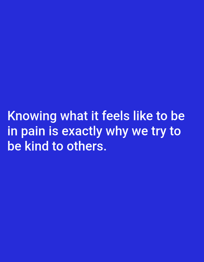 The image displays white text against a solid royal blue background. The text is centrally aligned and uses a sans-serif font. No other subjects, objects, or activities are depicted in the image, making it a text-based graphic or quote card. There are no notable details regarding time of day, weather, or specific location cues.
The visible text reads:
"Knowing what it feels like to be
in pain is exactly why we try to
be kind to others."
The quote conveys a message of empathy and compassion, suggesting that personal experience with suffering motivates individuals to act kindly towards others. The overall tone is reflective and supportive.