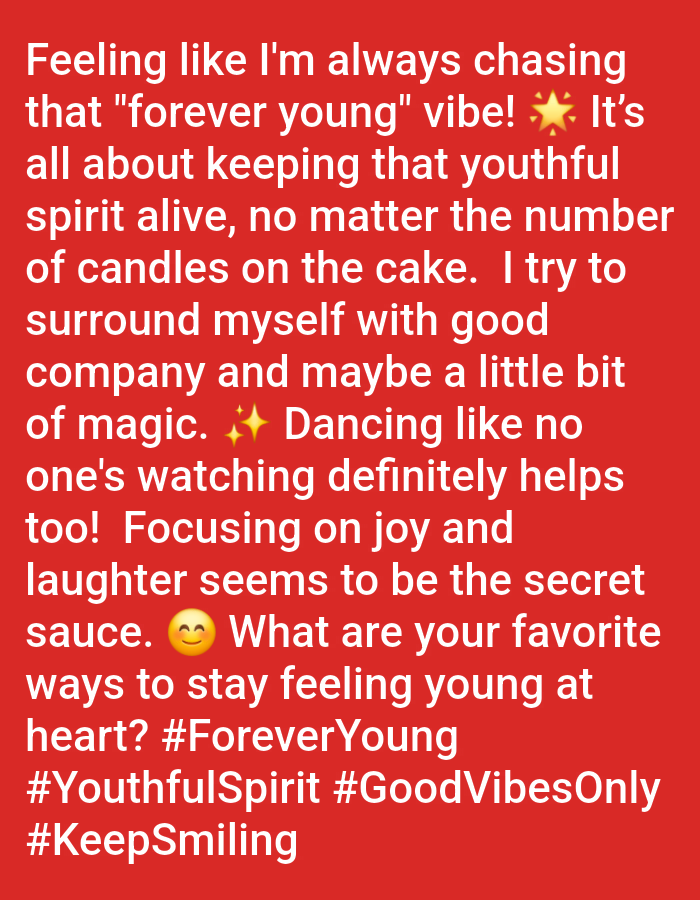 The image contains white text on a red background. The text reads: "Feeling like I'm always chasing that "forever young" vibe! It's all about keeping that youthful spirit alive, no matter the number of candles on the cake. I try to surround myself with good company and maybe a little bit of magic. Dancing like no one's watching definitely helps too! Focusing on joy and laughter seems to be the secret sauce. What are your favorite ways to stay feeling young at heart? #ForeverYoung #YouthfulSpirit #GoodVibesOnly #KeepSmiling" There are no people, subjects, objects, actions, interactions, or environmental details visible in the image as it is a text-based graphic. There is no indication that this image is located in Rauma, Finland.