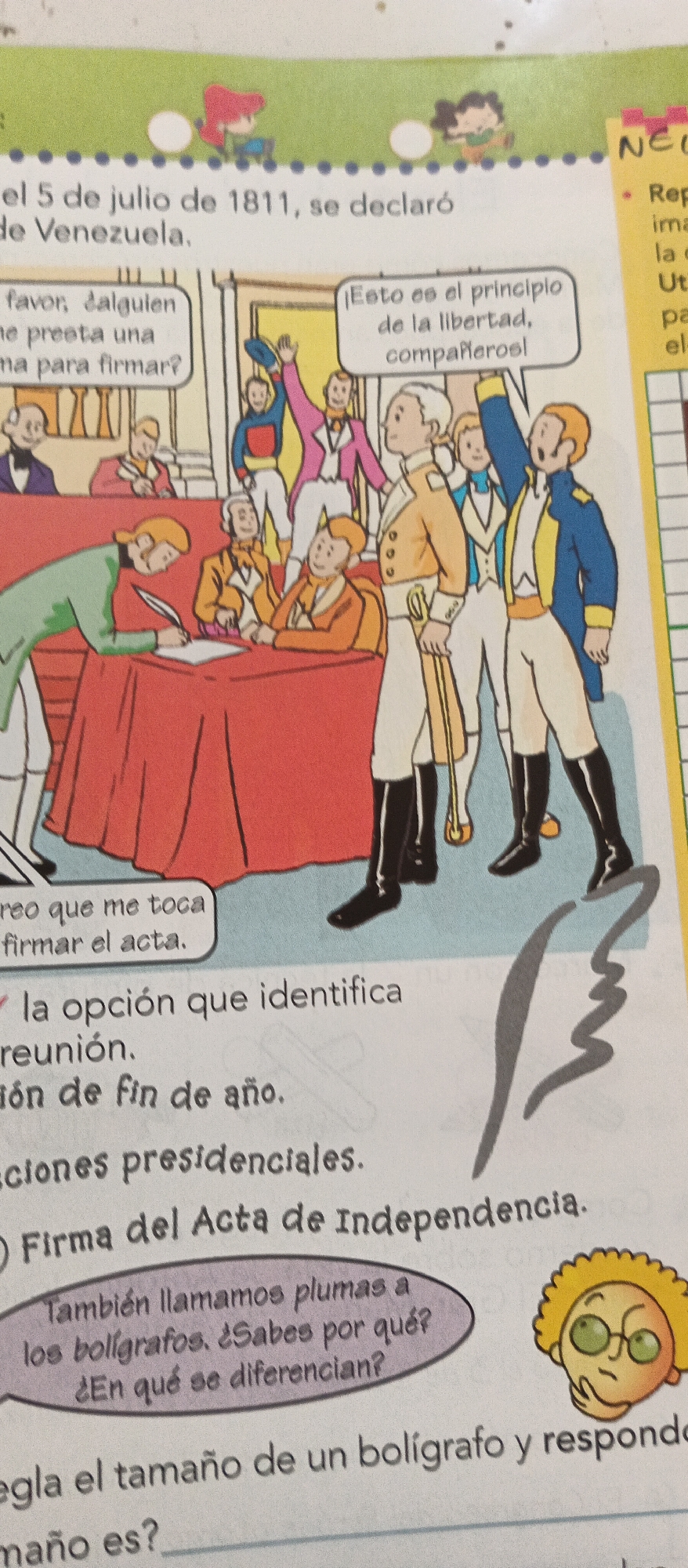 This is a colorful illustration that appears to be from a children's educational book. The scene depicts a historical event in Venezuela, likely related to its declaration of independence.
In the foreground, several men in historical attire are gathered around a table. One man in a green jacket is actively signing a document with a quill pen, while others observe. A speech bubble above him reads, "Creo que me toca firmar el acta" (I think it's my turn to sign the document). Another speech bubble, emanating from a group of men standing, says, "¡Esto es el principio de la libertad, compañeros!" (This is the beginning of freedom, companions!). The men are dressed in formal wear typical of the 19th century, with waistcoats, cravats, and breeches, some with military-style jackets.
In the background, more figures are present, and the setting appears to be an indoor hall, possibly a government building. The top of the illustration shows children playing with a ball in a grassy area under a blue sky.
Below the illustration, there are lines of text and questions, indicating this is part of an exercise. One question asks, "la opción que identifica reunión. dón de fin de año. ciones presidenciales. O Firma del Acta de Independencia." Another section in a purple bubble asks, "También llamamos plumas a los bolígrafos. ¿Sabes por qué? ¿En qué se diferencian?" (We also call pens "plumas". Do you know why? How do they differ?). The final visible line reads, "egla el tamaño de un bolígrafo y responde maño es?" (regulate the size of a pen and answer what size it is?).
The overall tone is informative and engaging, using illustrations and interactive questions to teach about Venezuelan history. The presence of children in the top section suggests the target audience is young learners. The text explicitly mentions "Venezuela" and "1811," pointing to the period of its independence.