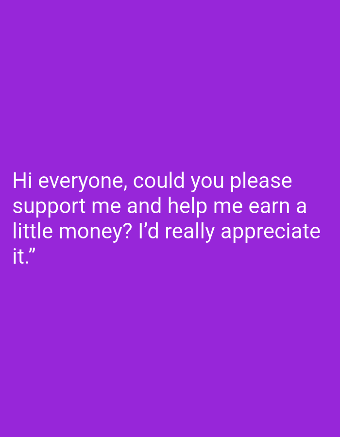 Here is a description of the image:
The image consists of white text on a purple background. The text reads, "Hi everyone, could you please support me and help me earn a little money? I'd really appreciate it." There is no other information about the location or context of the image. Therefore, I am unable to identify the specific location in Bukit Ketok, Indonesia, or provide any further details about people, subjects, objects, actions, interactions, or the environment.