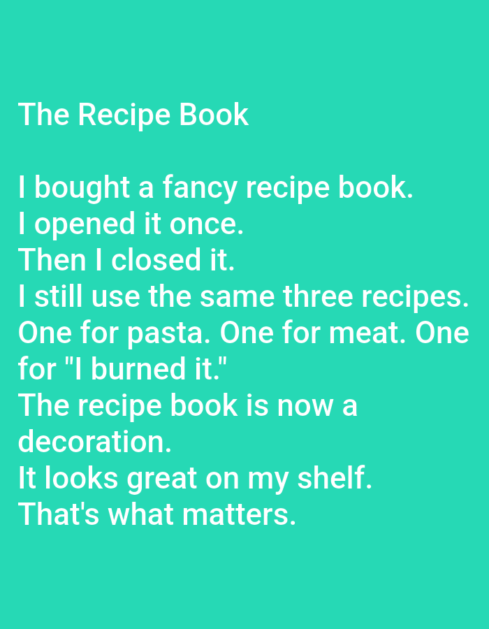 The image contains text on a solid teal background. The text reads:
"The Recipe Book
I bought a fancy recipe book.
I opened it once.
Then I closed it.
I still use the same three recipes.
One for pasta. One for meat. One
for "I burned it."
The recipe book is now a
decoration.
It looks great on my shelf.
That's what matters."
There is no indication of Kępno, Poland, or any city in the image.