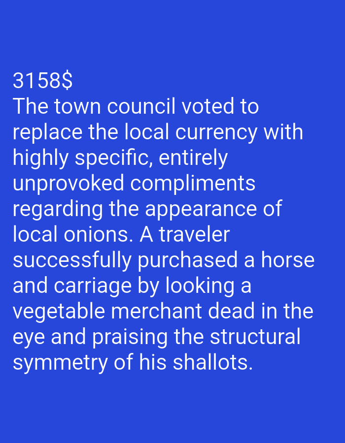 The image shows white text on a blue background. The text reads: "3158$ The town council voted to replace the local currency with highly specific, entirely unprovoked compliments regarding the appearance of local onions. A traveler successfully purchased a horse and carriage by looking a vegetable merchant dead in the eye and praising the structural symmetry of his shallots." There are no people, subjects, objects, actions, interactions, or environmental details present in the image.