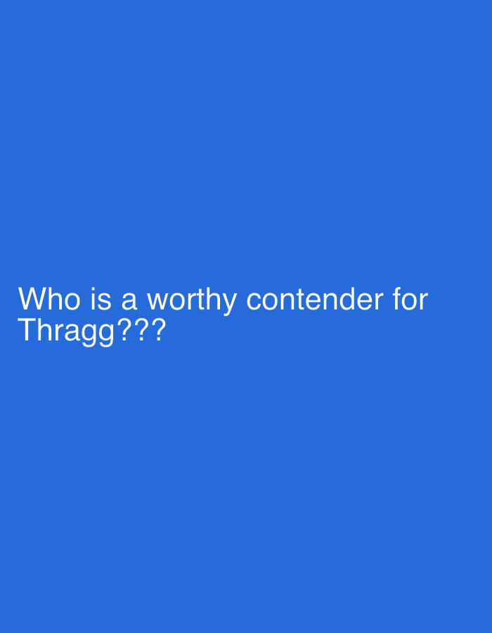 The image displays white text set against a solid, bright blue background. The text is centered and asks the question: "Who is a worthy contender for Thragg???". The question marks at the end emphasize the interrogative nature of the statement. There are no other discernible subjects, objects, or scene elements beyond the text and its plain background. The image is a simple graphic posing a question, likely related to a fictional character or entity named "Thragg," inviting discussion or opinions on potential rivals or opponents. There are no specific location cues, weather, or time of day indicated, as it is a digitally created text graphic.