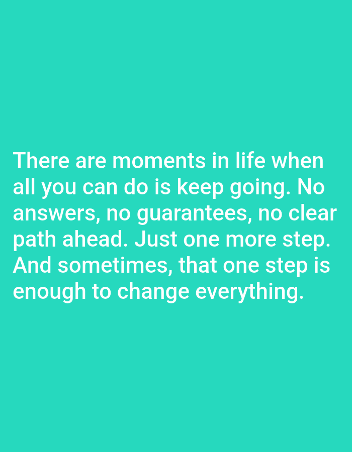 The image is a close-up, eye-level shot of a digital screen displaying a motivational quote on a teal background. The text is in white, sans-serif font and reads: "There are moments in life when all you can do is keep going. No answers, no guarantees, no clear path ahead. Just one more step. And sometimes, that one step is enough to change everything." There are no people, objects, or environmental details visible within the frame of the image, and therefore no information can be provided about its location in Алматы, Kazakhstan.