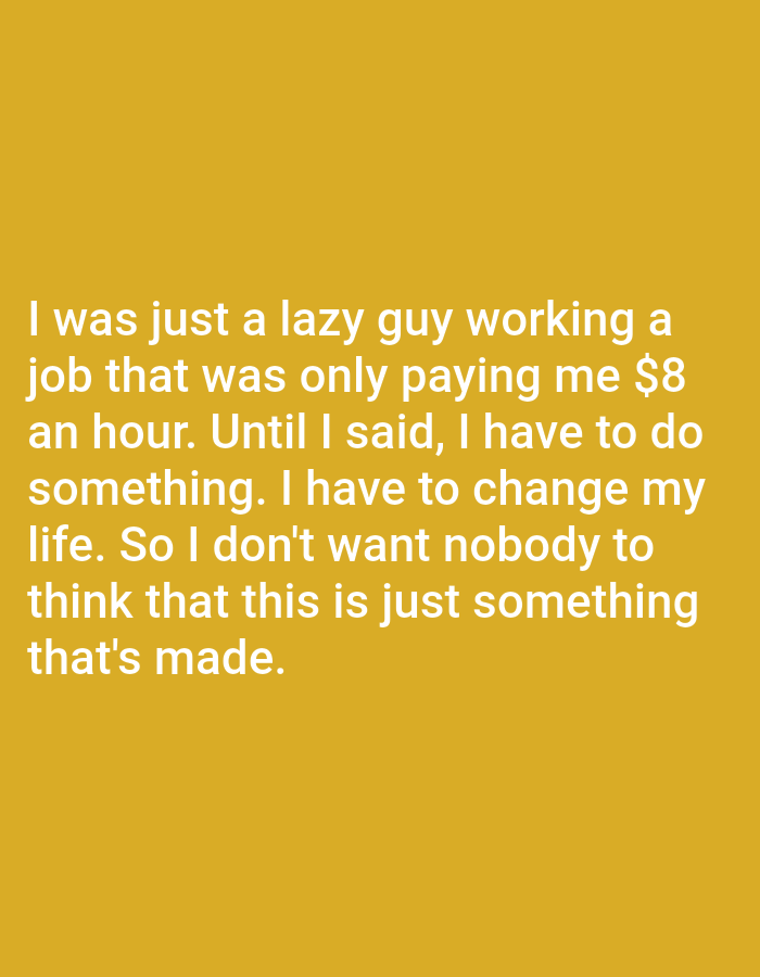 The image contains text on a plain yellow background. The text reads: "I was just a lazy guy working a job that was only paying me $8 an hour. Until I said, I have to do something. I have to change my life. So I don't want nobody to think that this is just something that's made." There is no discernible location in Bojongharja, Indonesia, or any other environmental details present in the image.