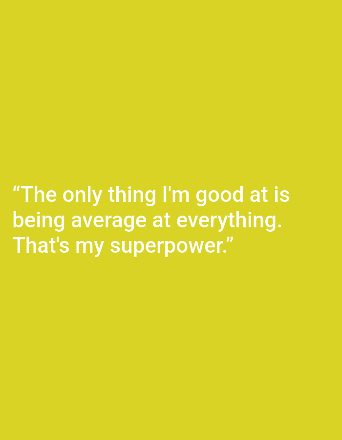 This is a digital image with a plain, solid yellow background. There is no discernible scene, setting, or objects other than the text. The text is white and appears in the lower half of the image, centered horizontally. The text is a quote that reads: "The only thing I'm good at is being average at everything. That's my superpower." There are no people, animals, or any other elements in the image. The overall impression is minimalist and conceptual, relying solely on the text for its message. The time of day, weather, and location context are not discernible from the visual information provided. The emotion conveyed is one of self-deprecating humor or relatable honesty about perceived mediocrity.