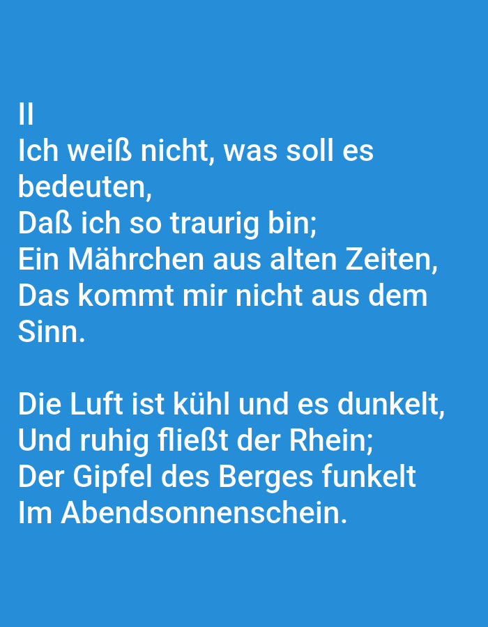 The image shows white text against a bright blue background. The text is a poem written in German. The poem is divided into two stanzas. The first stanza reads:
II
Ich weiß nicht, was soll es
bedeuten,
Daß ich so traurig bin;
Ein Mährchen aus alten Zeiten,
Das kommt mir nicht aus dem
Sinn.
The second stanza reads:
Die Luft ist kühl und es dunkelt,
Und ruhig fließt der Rhein;
Der Gipfel des Berges funkelt
Im Abendsonnen-schein.
There are no people, subjects, or objects other than the text itself visible in the image. The image does not provide any information about the city of Tallinn, Estonia, or any specific location within it. The scene is a plain blue background with overlaid text.