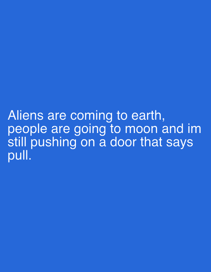The image is a digital text-based meme or quote presented on a solid, vibrant blue background. The text, rendered in a clean, white sans-serif font, is centrally aligned and occupies the lower half of the frame. It reads: "Aliens are coming to earth, people are going to moon and im still pushing on a door that says pull." The quote conveys a humorous and relatable sense of personal inadequacy or common everyday frustration in contrast to larger, more significant global events. There are no other subjects, objects, or specific activities depicted in the image beyond the text itself. The background is uniformly colored, without any textures or patterns. The overall impression is minimalist, focusing entirely on the message conveyed by the text.