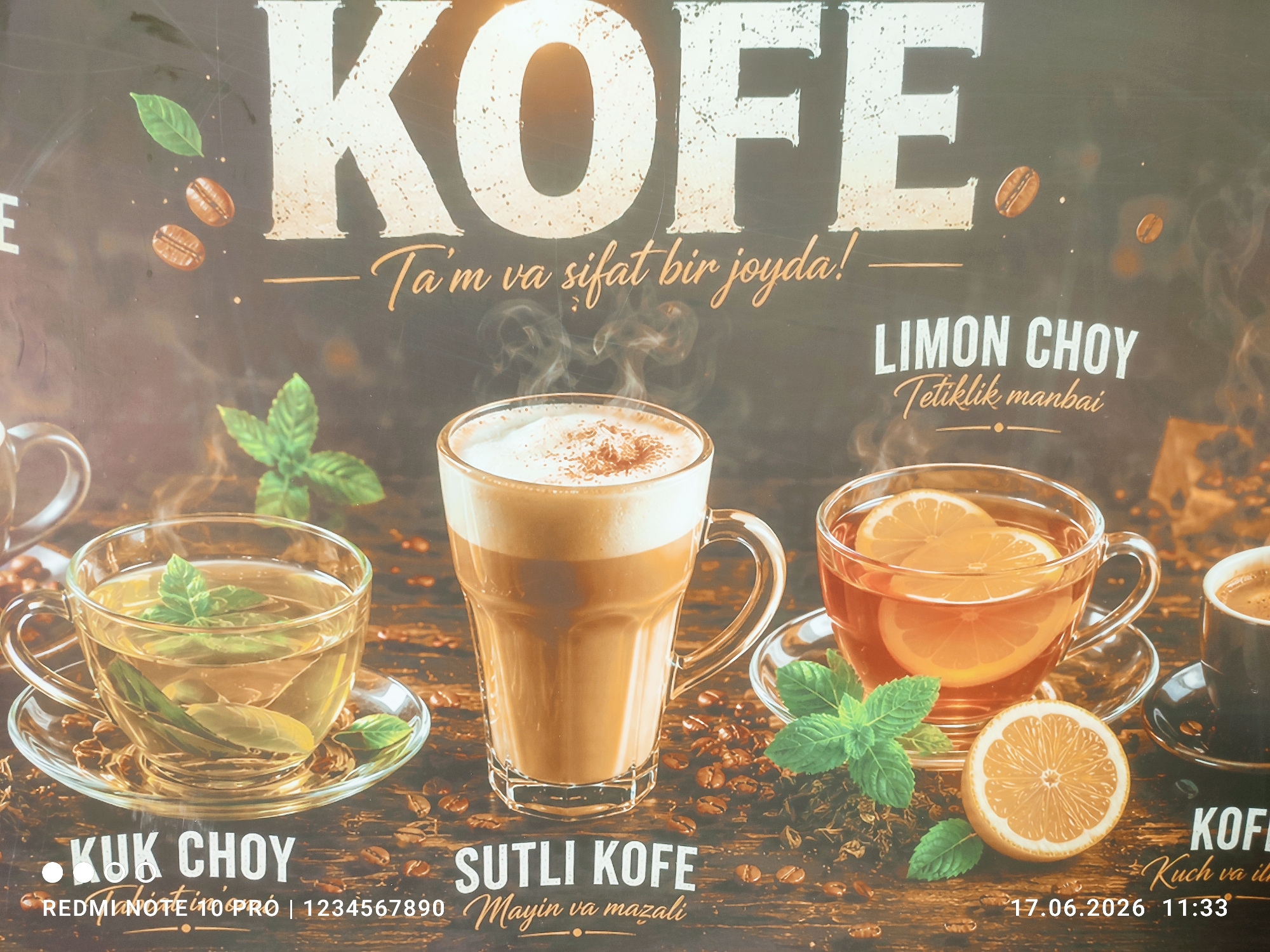 An advertisement displays various beverages on a wooden surface. The word "KOFE" is prominently displayed in large, distressed white lettering at the top, with smaller text beneath reading "Ta'm va sifat bir joyda!". To the left, a glass cup with a handle contains green tea with mint leaves. Below this cup, the text "KUK CHOY" is visible. In the center, a tall glass cup filled with a frothy coffee beverage, likely a latte or cappuccino, is shown. Below this, the text reads "SUTLI KOFE". To the right, a glass cup with a handle contains a reddish-amber liquid, presumably tea, with lemon slices and mint sprigs. This is labeled "LIMON CHOY" with the subtitle "Tetiklik manbai". Further to the right, a small black cup holds dark coffee. The bottom of the advertisement includes text that reads "REDMI NOTE 10 PRO | 1234567890" on the left and "17.06.2026 11:33" on the right, along with the word "KOFE" and the subtitle "Kuch va ilha" on the right side. Scattered throughout the image are coffee beans and dried tea leaves, enhancing the theme of beverages. The lighting is warm and appears to be artificial, casting subtle shadows. There are no people or animals present in the image.