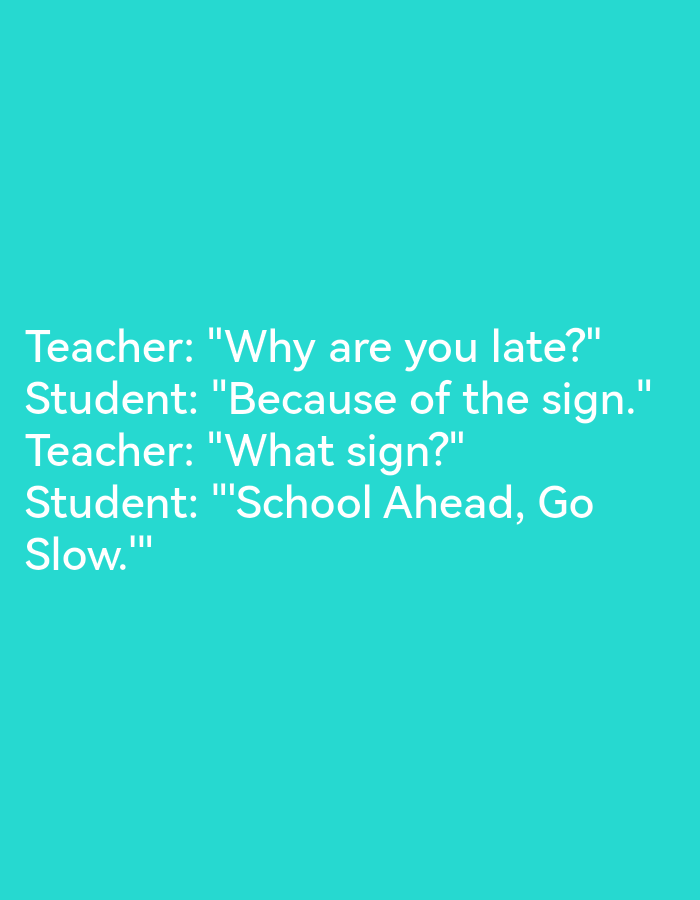 The image is a screenshot of a text-based joke. There are no people, subjects, objects, actions, or interactions visible in the image. The environment is a plain teal background. There is no indication that this image is located in Lagos, Nigeria. The text reads:
Teacher: "Why are you late?"
Student: "Because of the sign."
Teacher: "What sign?"
Student: "School Ahead, Go Slow."