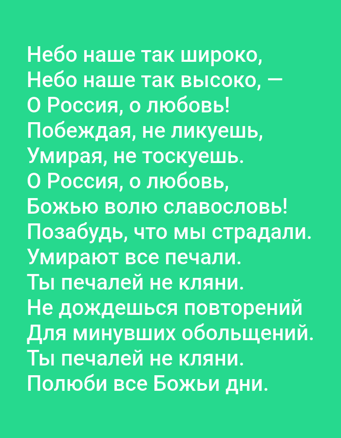 The image is a screenshot of text displayed on a solid green background. The text is in Russian and appears to be a poem or lyrics. There are no people, objects, or environmental elements visible in the image. The text is centered on the screen and is in a white, sans-serif font. The text reads:
Небо наше так широко,
Небо наше так высоко, —
О Россия, о любовь!
Побеждая, не ликуешь,
Умирая, не тоскуешь.
О Россия, о любовь,
Божью волю славословь!
Позабудь, что мы страдали.
Умирают все печали.
Ты печалей не кляни.
Не дождешься повторений
Для минувших обольщений.
Ты печалей не кляни.
Полюби все Божьи дни.
This translates to:
Our sky is so wide,
Our sky is so high, —
Oh Russia, oh love!
Conquering, you do not rejoice,
Dying, you do not grieve.
Oh Russia, oh love,
Glorify God's will!
Forget that we suffered.
All sorrows die.
Do not curse your sorrows.
Love all of God's days.
This image does not contain any information about the city of Tallinn, Estonia.
