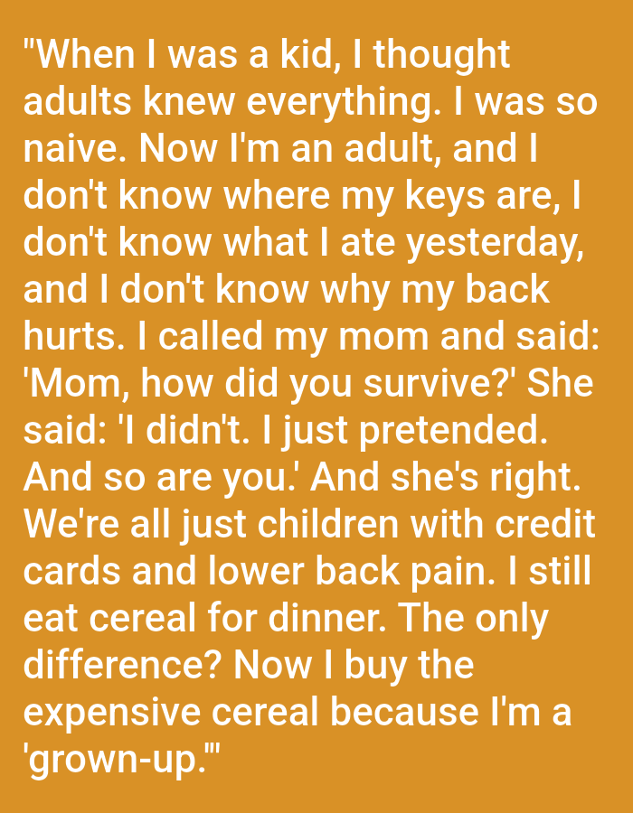 The image is a photograph of a plain orange background with white text superimposed on it. The text is a quote that reads: "When I was a kid, I thought adults knew everything. I was so naive. Now I'm an adult, and I don't know where my keys are, I don't know what I ate yesterday, and I don't know why my back hurts. I called my mom and said: 'Mom, how did you survive?' She said: 'I didn't. I just pretended. And so are you.' And she's right. We're all just children with credit cards and lower back pain. I still eat cereal for dinner. The only difference? Now I buy the expensive cereal because I'm a 'grown-up.'"
The image does not contain any information or visual cues that would allow for the determination of its location in Kępno, Poland, or any other specific city or country. The description is therefore limited to the visual content of the image itself.