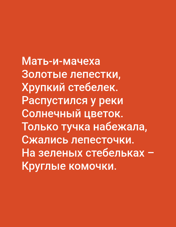 The image is a close-up shot of a poem written in white text against a vibrant orange background. The poem is in Russian and appears to describe a flower. The text reads:
"Мать-и-мачеха
Золотые лепестки,
Хрупкий стебелек.
Распустился у реки
Солнечный цветок.
Только тучка набежала,
Сжались лепесточки.
На зеленых стебельках —
Круглые комочки."
This translates to:
"Coltsfoot
Golden petals,
A fragile stem.
Bloomed by the river
A sunny flower.
Only a cloud approached,
The petals shriveled.
On green stems –
Round balls."
The image does not contain any information about the city of Tallinn, Estonia, or any people, specific objects, or environmental details that would place it within a particular geographical location or context. It is a purely typographic image.
