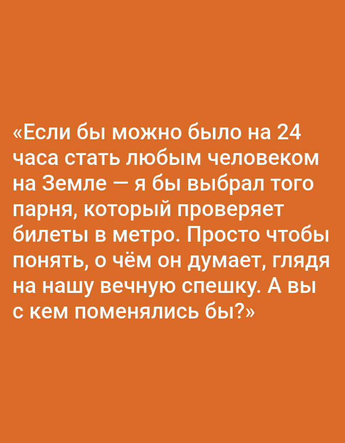The image is a close-up, full-frame, top-down shot of text on an orange background. The text is white and in Russian. It appears to be a quote or a thought, possibly from a social media post or a meme. The text translates to: "If it were possible to become any person on Earth for 24 hours, I would choose the guy who checks tickets in the metro. Just to understand what he thinks, looking at our eternal rush. And with whom would you swap?" There is no discernible location in Pushkino, Russia, or any other specific location evident in the image. The focus is solely on the text and the solid orange background.