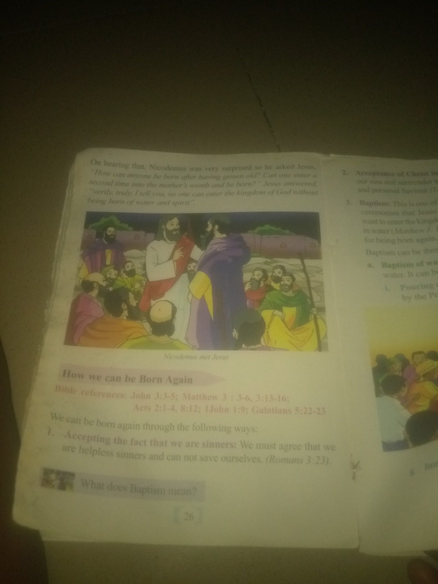 The image displays a page from a book, likely a religious text or educational material, featuring illustrations and text. The page is predominantly white with black text and colored illustrations.
In the upper left quadrant, there is text that reads: "On hearing that, Nicodemus was very surprised so he asked Jesus, 'How can anyone be born after having grown old? Can one enter a second time into the mother's womb and be born?' Jesus answered, 'verily, truly, I tell you, no one can enter the kingdom of God without being born of water and spirit'."
Below this text is an illustration depicting a biblical scene. Jesus, dressed in a white robe, is shown speaking to a group of men, including Nicodemus, who is wearing a purple robe. The men are gathered around Jesus in an outdoor setting.
To the right of this illustration, there is more text divided into numbered points: "2. Acceptance of Christ in our sins and surrender to Him as our personal Saviour (1...)" and "3. Baptism: This is one of the ceremonies that Jesus wants to enter the kingdom in water (Matthew 3. ... for being born again. Baptism can be thro a. Baptism of water. It can be i. Pouring of by the Pri".
In the lower left quadrant, a title in a purple box reads: "How we can be Born Again". Below this, "Bible references: John 3:3-5; Matthew 3: 3-6, 3:13-16; Acts 2:1-4, 8:12; 1John 1:9; Galatians 5:22-23".
Further down, the text states: "We can be born again through the following ways: 1. Accepting the fact that we are sinners. We must agree that we are helpless sinners and can not save ourselves. (Romans 3:23)."
There is a small icon to the left of the last sentence. At the very bottom center of the page, the number "26" is visible, indicating the page number.
The image is an indoor photograph of an open book. The lighting suggests it was taken in a room with overhead lighting. The focus is on the book's content, with some parts of the surrounding environment subtly visible as blurred shadows and textures. There is no indication of the city of Jauro Yinu, Nigeria, or any specific geographical location within the image itself.