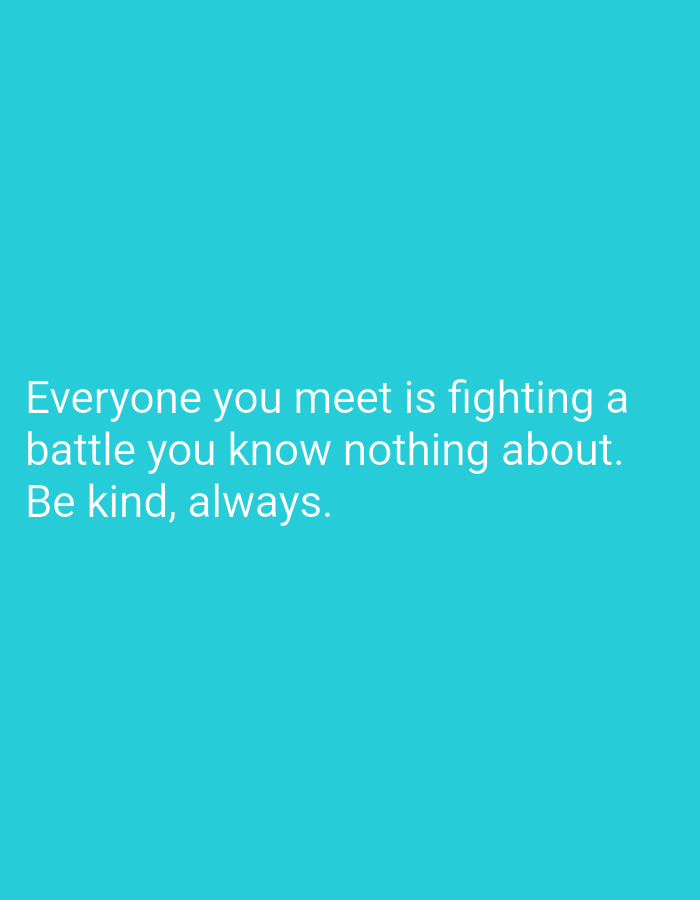 The image is a digital graphic featuring white sans-serif text against a solid turquoise background. The text is left-aligned in the lower-middle section of the frame and reads across three lines: "Everyone you meet is fighting a battle you know nothing about. Be kind, always." No discernible individuals, physical objects, actions, interactions, or specific environmental features are depicted within the graphic. As a purely textual and color-based image, no geographical location, including within the city of Pazardzhik, Bulgaria, can be identified or inferred from its visual content.