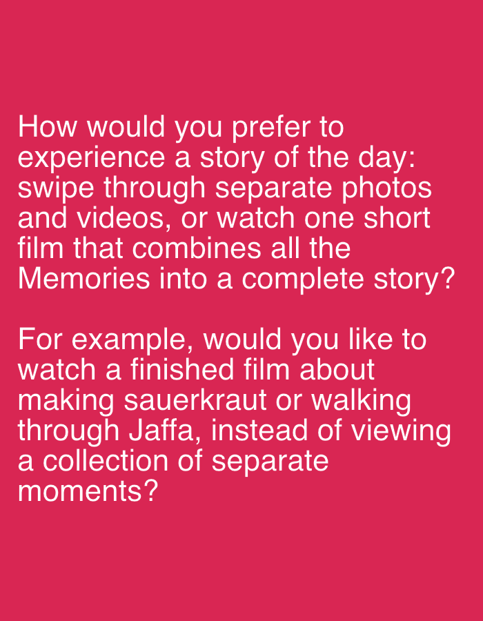 The image is a photograph of text on a vibrant pink background. The text is white and appears to be a survey question.
The first part of the question reads: "How would you prefer to experience a story of the day: swipe through separate photos and videos, or watch one short film that combines all the Memories into a complete story?"
The second part of the question, presented as an example, states: "For example, would you like to watch a finished film about making sauerkraut or walking through Jaffa, instead of viewing a collection of separate moments?"
There are no people, subjects, objects, actions, or interactions depicted in the image. The environment is simply a solid pink background. The text itself does not provide any information about the location in the city of Even Yehuda, Israel.