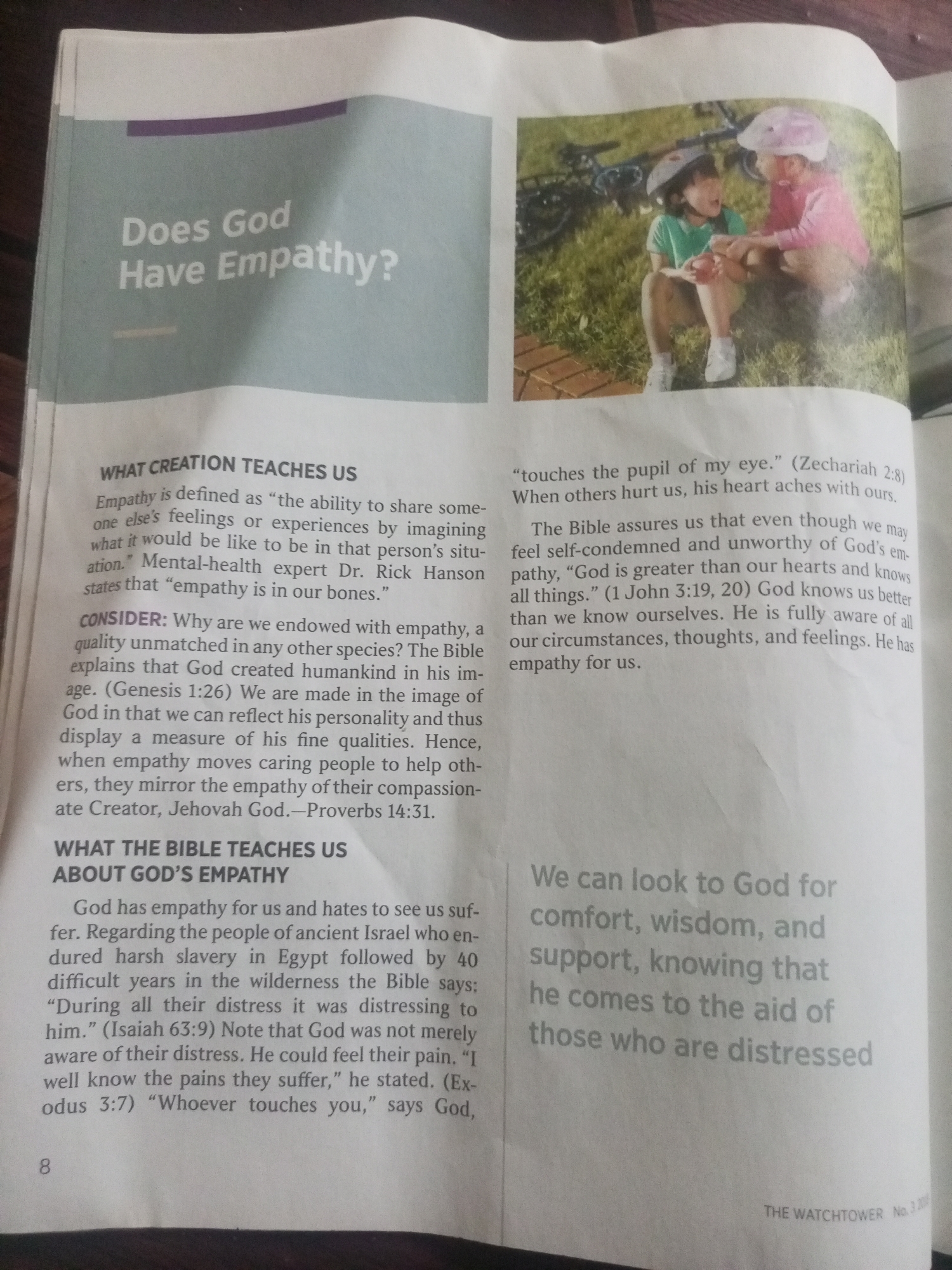The media file is a scan of a magazine page, likely from "The Watchtower," featuring an article on God's empathy. The page is divided into two columns of text, with a photograph on the right side.
The photograph shows two young children sitting on grass, wearing bike helmets. One child, wearing a green shirt, is looking at the other child, who is wearing a pink long-sleeved shirt and brown shorts. They appear to be interacting, possibly talking or sharing something. In the background, a bicycle is visible, leaning against something out of frame, and the setting appears to be outdoors in daylight, with green grass and a paved area.
The left column of text has a title "Does God Have Empathy?" followed by sections titled "WHAT CREATION TEACHES US" and "WHAT THE BIBLE TEACHES US ABOUT GOD'S EMPATHY." The text discusses the definition of empathy, its origins in humans as being made in God's image, and how the Bible illustrates God's empathy for humanity through various accounts.
The right column of text includes a Bible verse quoted from Zechariah 2:8 and 1 John 3:19, 20. Below the photograph, a concluding thought is presented in a large, gray font: "We can look to God for comfort, wisdom, and support, knowing that he comes to the aid of those who are distressed." At the bottom right of the page, the text "THE WATCHTOWER No. 3 200" is visible. The page is numbered "8" at the bottom left.
The overall tone of the page is religious and instructional, aiming to explain the concept of empathy as it relates to God. No specific location cues within Jalingo, Nigeria, are visible, nor are any specific time of day or weather indicators beyond general daylight. The emotions conveyed are primarily through the written text and the implied nurturing interaction between the children in the photograph.