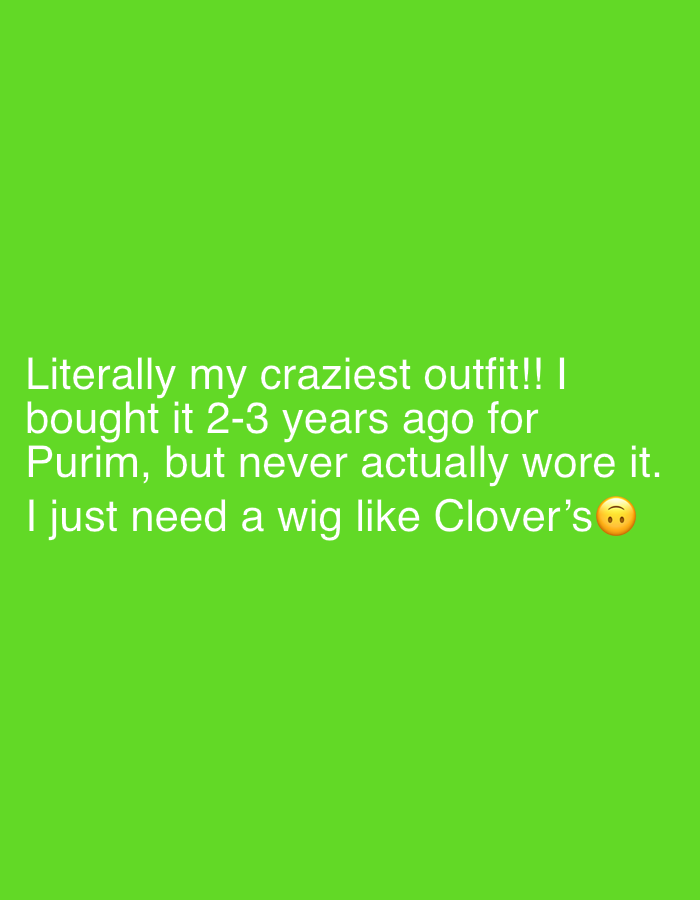 The image features white text overlaid on a solid, vibrant green background, occupying the lower portion of the frame. There are no visible people, objects, or environmental details beyond the plain colored background.
The text expresses a personal reflection about an outfit: "Literally my craziest outfit!! I bought it 2-3 years ago for Purim, but never actually wore it. I just need a wig like Clover's 🙁". This indicates that the speaker owns a notable costume, acquired specifically for Purim, a Jewish holiday widely celebrated in locations like Tel-Aviv, Israel, where costume-wearing is customary. The statement implies a past purchase that remains unworn, and the current need for "a wig like Clover's" suggests ongoing or future costume planning, possibly for an upcoming Purim or similar festive event. The presence of a slightly frowning emoji at the end of the text subtly conveys a sense of wistfulness or anticipation regarding the costume and the missing wig. The image serves as a text-based communication, sharing an anecdote and a wish related to festive attire.