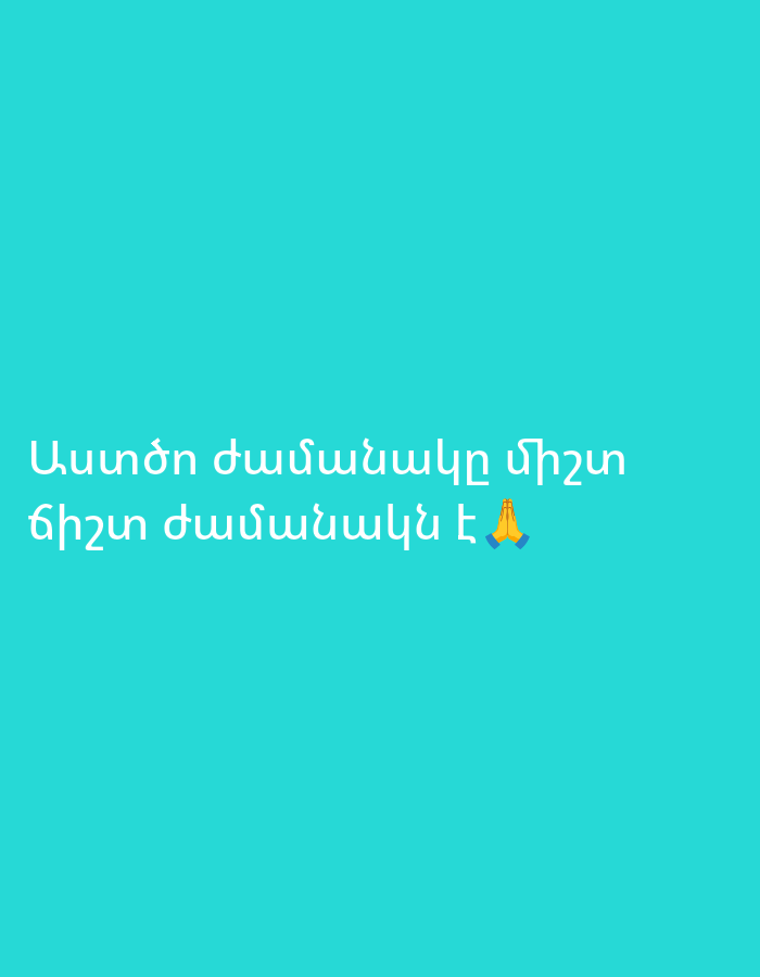 The image displays white Armenian text against a solid teal-colored background. The text is centrally positioned and spans two lines. Below the second line of text, there is a "folded hands" emoji, often interpreted as praying hands.
The Armenian text reads:
"Աստծո ժամանակը միշտ
ճիշտ ժամանակն է 🙏"
Translated into English, the message conveyed is:
"God's time is always
the right time 🙏"
The image is simple and minimalist, focusing solely on the inspirational quote. There are no other subjects, objects, or a discernable scene. The background is a uniform color without any patterns or textures, and there are no environmental cues like time of day or weather. The message itself suggests a theme of faith, patience, and divine timing.