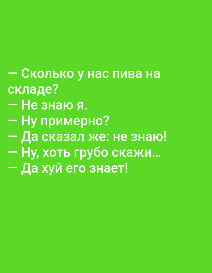The image contains white text on a bright green background. The text appears to be a joke or a dialogue in Russian. The text reads:
— Сколько у нас пива на
складе?
— Не знаю я.
— Ну примерно?
— Да сказал же: не знаю!
— Ну, хоть грубо скажи...
— Да хуй его знает!
This translates to:
— How much beer do we have in
stock?
— I don't know.
— Well, approximately?
— I already told you: I don't know!
— Well, at least roughly...
— Damn it, who knows!
There are no people, objects, or environmental details that would indicate a location in Tallinn, Estonia. The image is purely text-based.
