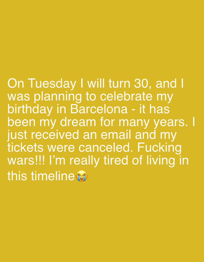 The image displays white text overlaid on a uniform, solid yellow-orange background. The text reads: "On Tuesday I will turn 30, and I was planning to celebrate my birthday in Barcelona - it has been my dream for many years. I just received an email and my tickets were canceled. Fucking wars!!! I'm really tired of living in this timeline 😭". A crying face emoji is present at the end of the text. The content conveys personal frustration and disappointment from an unnamed individual whose travel plans to Barcelona were canceled due to "wars" just before their 30th birthday. There are no depicted people, subjects other than text, or physical objects. The environment is digitally rendered as a flat, single-color field. No visual or textual information within the image indicates a specific geographical location, including any location within Tel-Aviv, Israel.