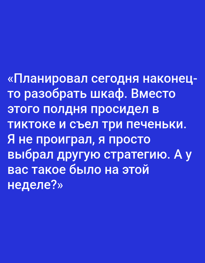 The image contains text in Russian on a solid blue background. The text reads: "«Планировал сегодня наконец- то разобрать шкаф. Вместо этого полдня просидел в тиктоке и съел три печеньки. Я не проиграл, я просто выбрал другую стратегию. А у вас такое было на этой неделе?»" This translates to: "Planned to finally sort out the closet today. Instead, I spent half the day on TikTok and ate three cookies. I didn't lose, I just chose a different strategy. Has this happened to you this week?" There are no people, subjects, objects, actions, interactions, or environmental details present in the image, and it does not depict any location in the city of Pushkino, Russia.